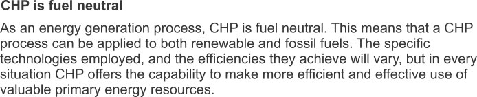 CHP is fuel neutral As an energy generation process, CHP is fuel neutral. This means that a CHP process can be applied to both renewable and fossil fuels. The specific technologies employed, and the efficiencies they achieve will vary, but in every situation CHP offers the capability to make more efficient and effective use of valuable primary energy resources.