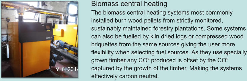 Biomass central heating The biomass central heating systems most commonly installed burn wood pellets from strictly monitored, sustainably maintained forestry plantations. Some systems can also be fuelled by kiln dried logs or compressed wood briquettes from the same sources giving the user more flexibility when selecting fuel sources. As they use specially grown timber any CO² produced is offset by the CO² captured by the growth of the timber. Making the systems effectively carbon neutral.