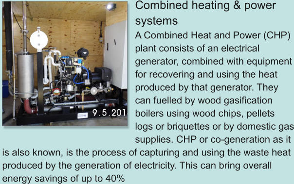 Combined heating & power systems A Combined Heat and Power (CHP) plant consists of an electrical generator, combined with equipment for recovering and using the heat produced by that generator. They can fuelled by wood gasification boilers using wood chips, pellets logs or briquettes or by domestic gas supplies. CHP or co-generation as it is also known, is the process of capturing and using the waste heat produced by the generation of electricity. This can bring overall energy savings of up to 40%