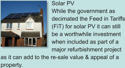 Solar PV While the government as decimated the Feed in Tariffs (FiT) for solar PV it can still be a worthwhile investment when included as part of a major refurbishment project as it can add to the re-sale value & appeal of a property.