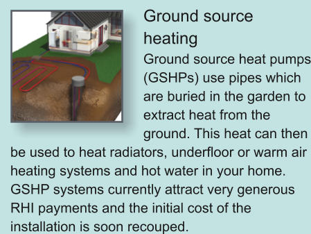 Ground source heating Ground source heat pumps (GSHPs) use pipes which are buried in the garden to extract heat from the ground. This heat can then be used to heat radiators, underfloor or warm air heating systems and hot water in your home. GSHP systems currently attract very generous RHI payments and the initial cost of the installation is soon recouped.