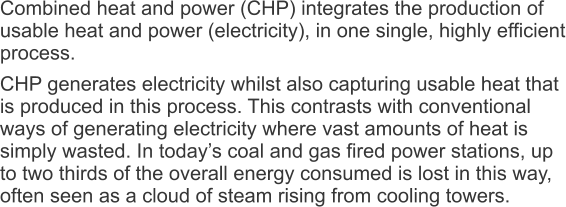 Combined heat and power (CHP) integrates the production of usable heat and power (electricity), in one single, highly efficient process. CHP generates electricity whilst also capturing usable heat that is produced in this process. This contrasts with conventional ways of generating electricity where vast amounts of heat is simply wasted. In today’s coal and gas fired power stations, up to two thirds of the overall energy consumed is lost in this way, often seen as a cloud of steam rising from cooling towers.