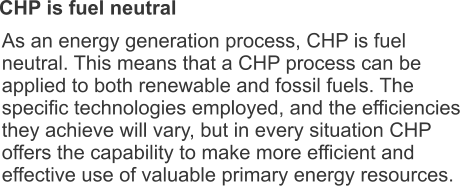 CHP is fuel neutral As an energy generation process, CHP is fuel neutral. This means that a CHP process can be applied to both renewable and fossil fuels. The specific technologies employed, and the efficiencies they achieve will vary, but in every situation CHP offers the capability to make more efficient and effective use of valuable primary energy resources.